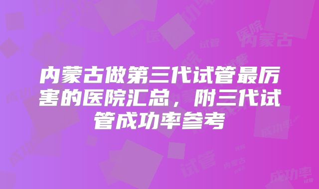 内蒙古做第三代试管最厉害的医院汇总,附三代试管成功率参考