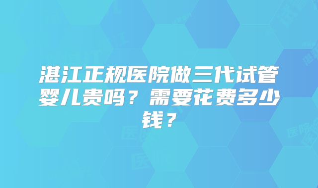 湛江正规医院做三代试管婴儿贵吗？需要花费多少钱？
