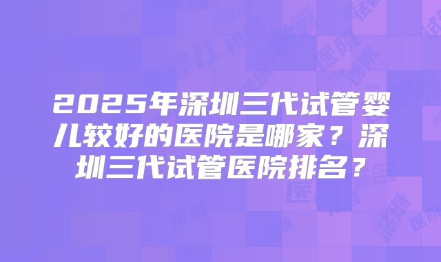 2025年深圳三代试管婴儿较好的医院是哪家?深圳三代试管医院排名?
