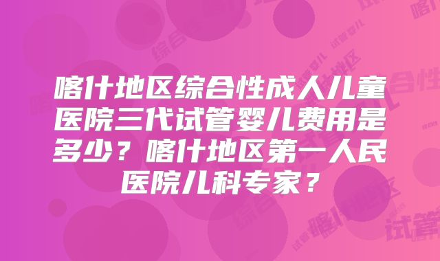 喀什地区综合性成人儿童医院三代试管婴儿费用是多少？喀什地区第一人民医院儿科专家？