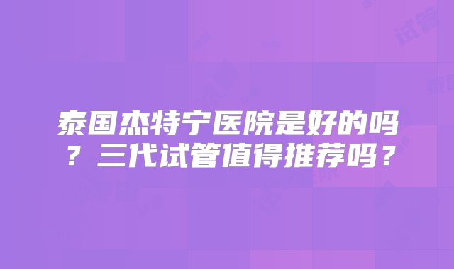 泰国杰特宁医院是好的吗？三代试管值得推荐吗？