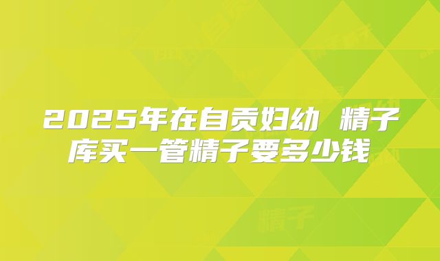 2025年在自贡妇幼 精子库买一管精子要多少钱