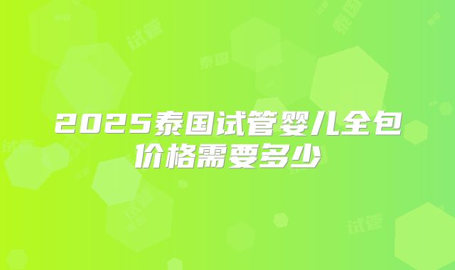 2025泰国试管婴儿全包价格需要多少