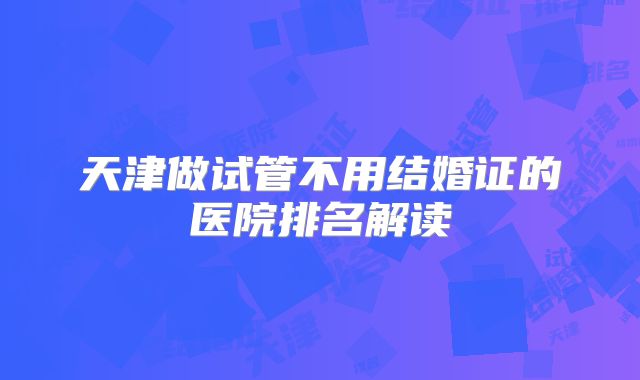 天津做试管不用结婚证的医院排名解读