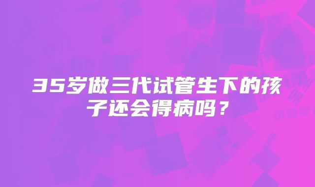 35岁做三代试管生下的孩子还会得病吗？