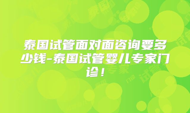 泰国试管面对面咨询要多少钱-泰国试管婴儿专家门诊!
