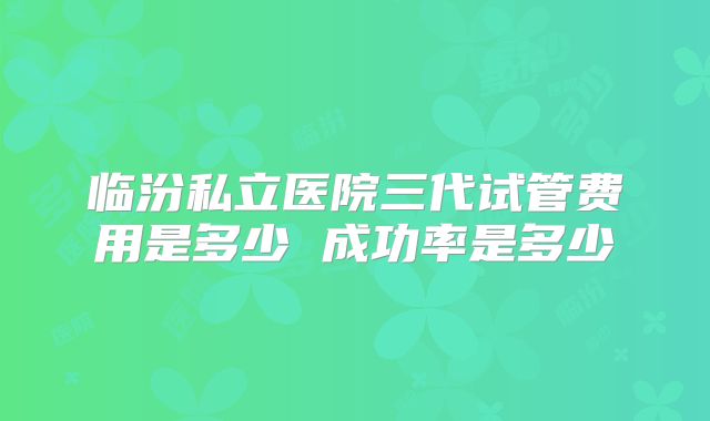 临汾私立医院三代试管费用是多少 成功率是多少