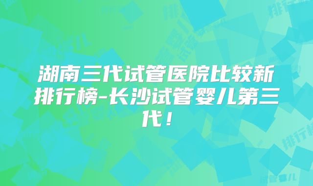 湖南三代试管医院比较新排行榜-长沙试管婴儿第三代！