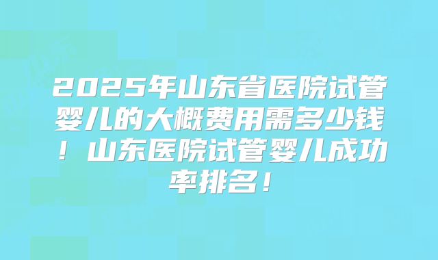 2025年山东省医院试管婴儿的大概费用需多少钱！山东医院试管婴儿成功率排名！