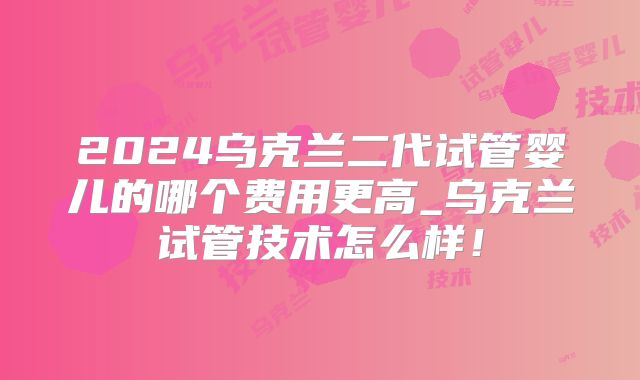 2024乌克兰二代试管婴儿的哪个费用更高_乌克兰试管技术怎么样!
