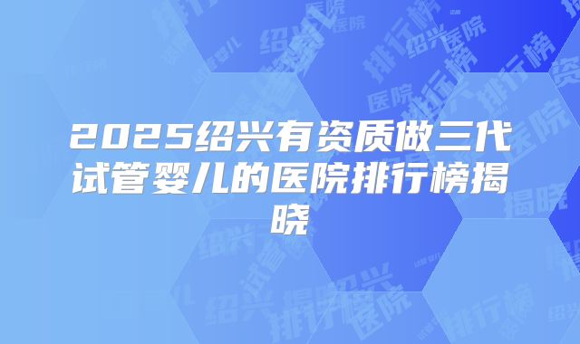 2025绍兴有资质做三代试管婴儿的医院排行榜揭晓