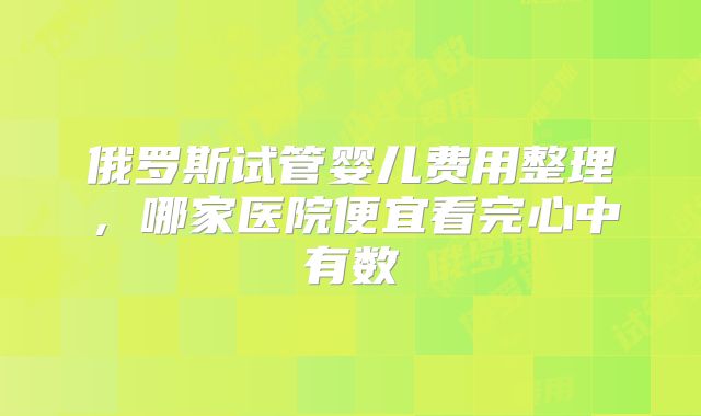 俄罗斯试管婴儿费用整理，哪家医院便宜看完心中有数