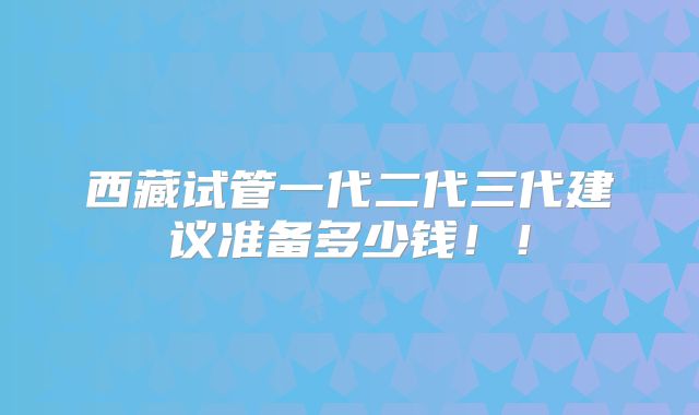 西藏试管一代二代三代建议准备多少钱!!