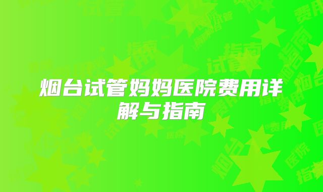 烟台试管妈妈医院费用详解与指南