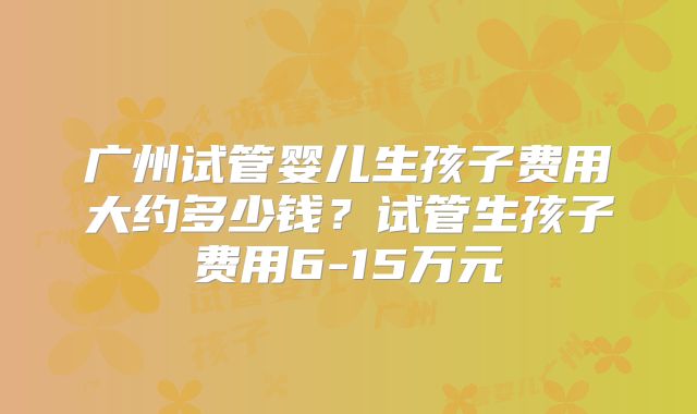 广州试管婴儿生孩子费用大约多少钱?试管生孩子费用6-15万元