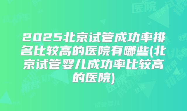 2025北京试管成功率排名比较高的医院有哪些(北京试管婴儿成功率比较高的医院)