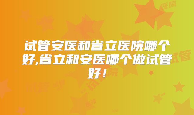 试管安医和省立医院哪个好,省立和安医哪个做试管好！