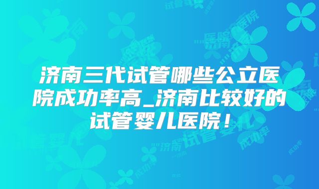 济南三代试管哪些公立医院成功率高_济南比较好的试管婴儿医院!