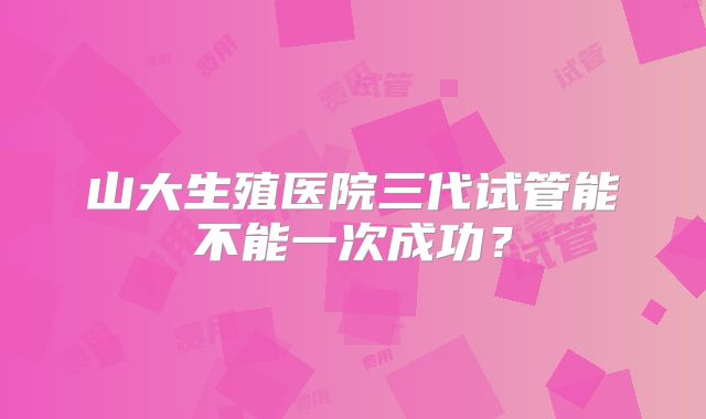 山大生殖医院三代试管能不能一次成功？