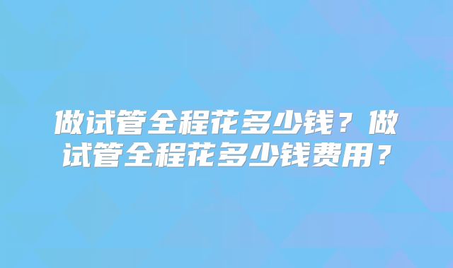 做试管全程花多少钱?做试管全程花多少钱费用?