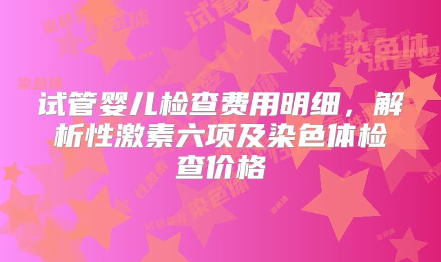 试管婴儿检查费用明细,解析性激素六项及染色体检查价格