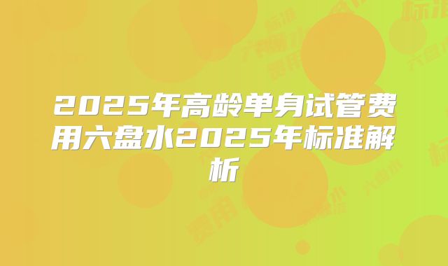 2025年高龄单身试管费用六盘水2025年标准解析