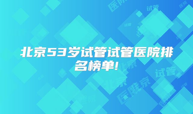 北京53岁试管试管医院排名榜单!