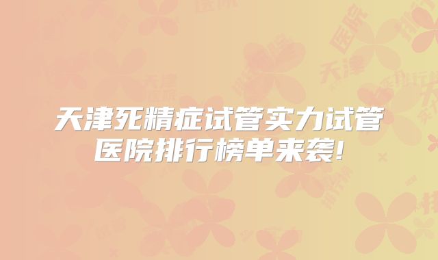 天津死精症试管实力试管医院排行榜单来袭!