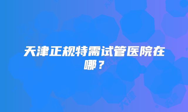 天津正规特需试管医院在哪?