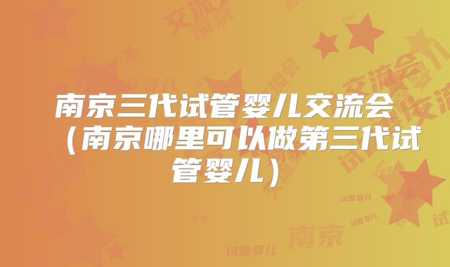 南京三代试管婴儿交流会（南京哪里可以做第三代试管婴儿）