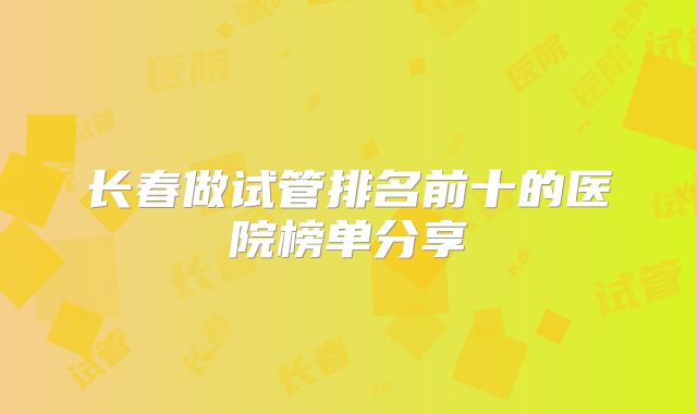 长春做试管排名前十的医院榜单分享