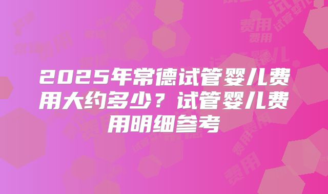 2025年常德试管婴儿费用大约多少?试管婴儿费用明细参考
