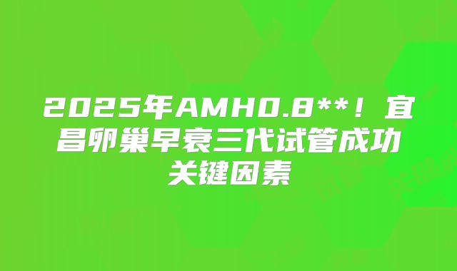 2025年AMH0.8**！宜昌卵巢早衰三代试管成功关键因素