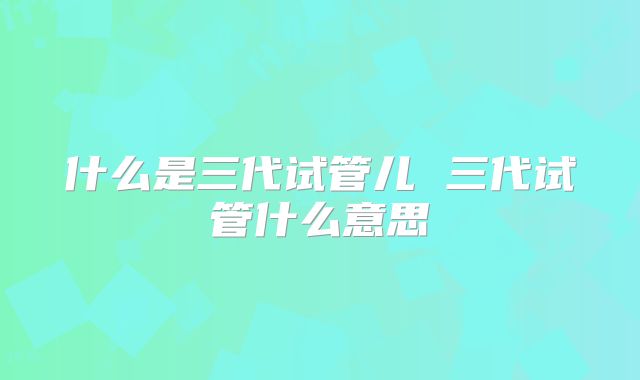 什么是三代试管儿 三代试管什么意思