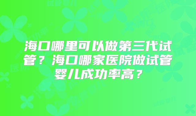 海口哪里可以做第三代试管？海口哪家医院做试管婴儿成功率高？
