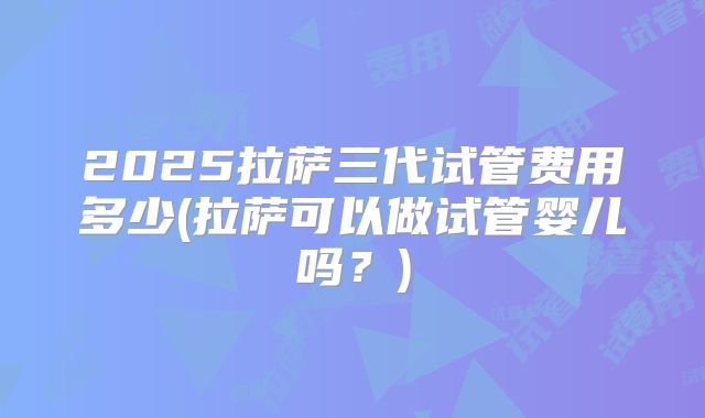 2025拉萨三代试管费用多少(拉萨可以做试管婴儿吗？)