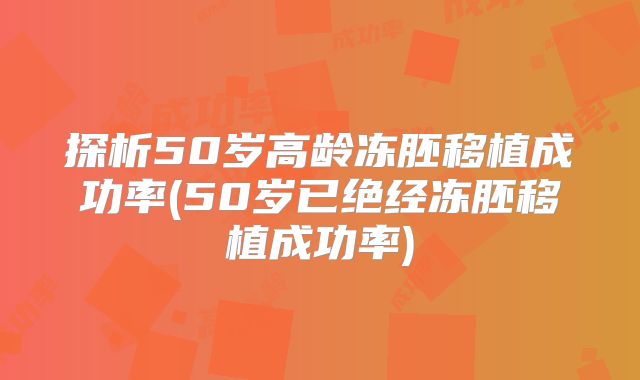 探析50岁高龄冻胚移植成功率(50岁已绝经冻胚移植成功率)