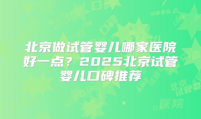 北京做试管婴儿哪家医院好一点？2025北京试管婴儿口碑推荐