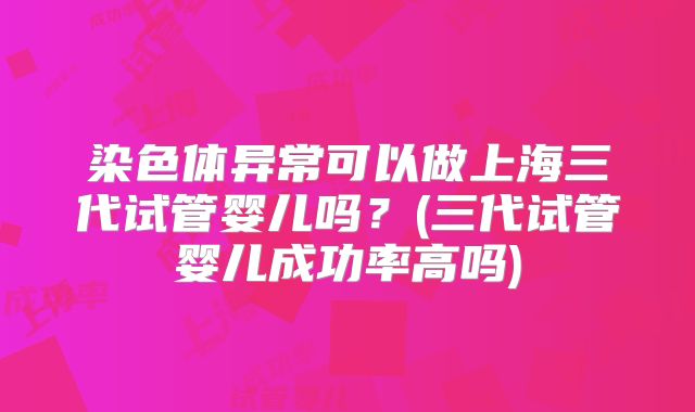 染色体异常可以做上海三代试管婴儿吗？(三代试管婴儿成功率高吗)