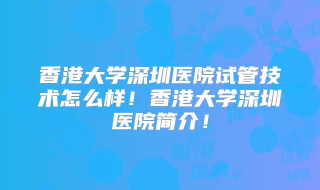 香港大学深圳医院试管技术怎么样！香港大学深圳医院简介！