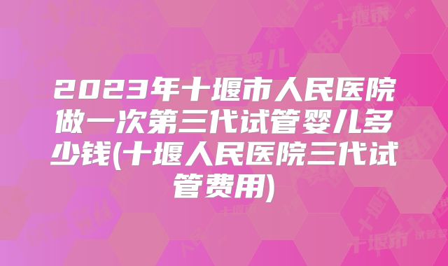 2023年十堰市人民医院做一次第三代试管婴儿多少钱(十堰人民医院三代试管费用)