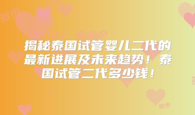 揭秘泰国试管婴儿二代的最新进展及未来趋势!泰国试管二代多少钱!