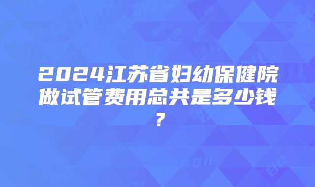 2024江苏省妇幼保健院做试管费用总共是多少钱?