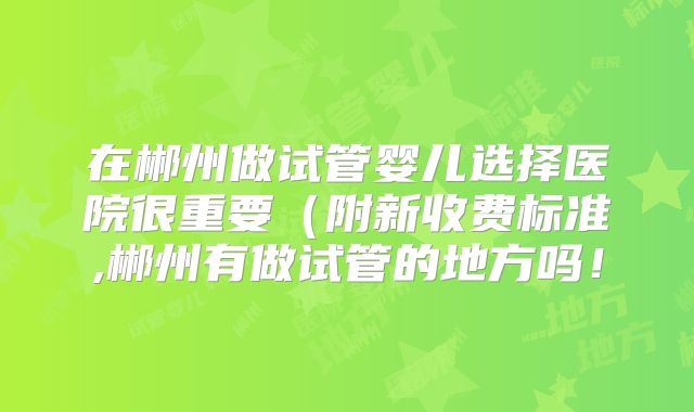 在郴州做试管婴儿选择医院很重要（附新收费标准,郴州有做试管的地方吗！