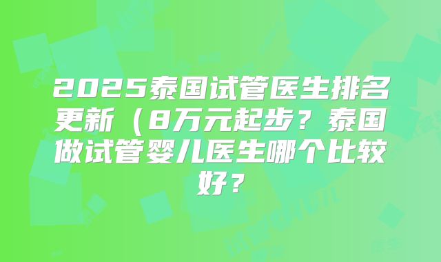 2025泰国试管医生排名更新（8万元起步？泰国做试管婴儿医生哪个比较好？