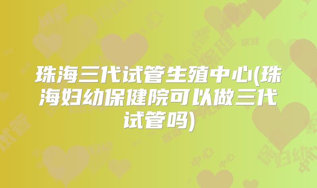 珠海三代试管生殖中心(珠海妇幼保健院可以做三代试管吗)