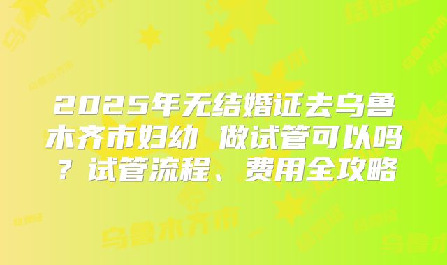 2025年无结婚证去乌鲁木齐市妇幼 做试管可以吗？试管流程、费用全攻略