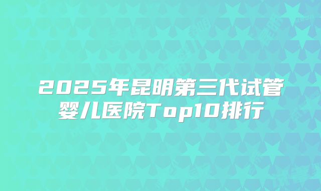 2025年昆明第三代试管婴儿医院Top10排行
