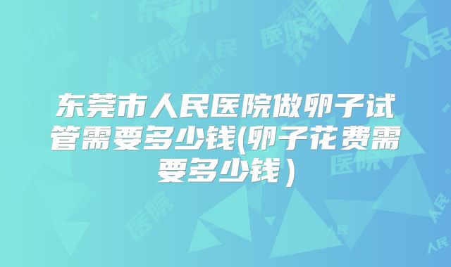 东莞市人民医院做卵子试管需要多少钱(卵子花费需要多少钱）