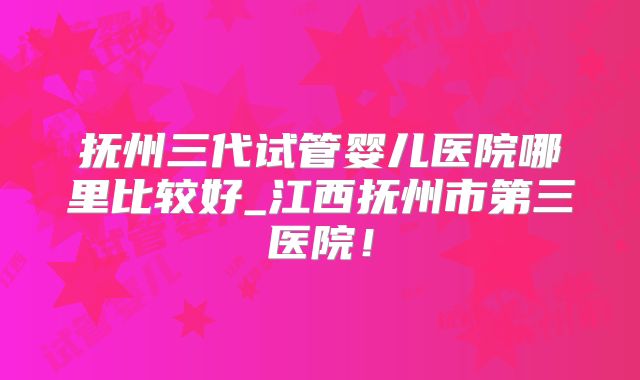 抚州三代试管婴儿医院哪里比较好_江西抚州市第三医院！